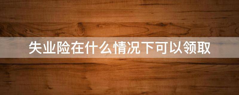 失业险在什么情况下可以领取 个人失业险在什么情况下可以领取