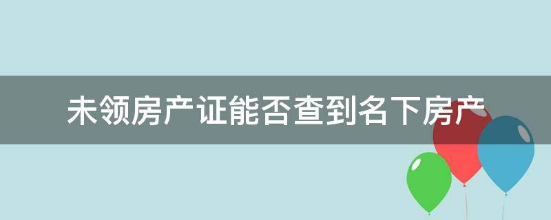 未领房产证能否查到名下房产 未领房产证能否查到名下房产吗,可以查到有没有抵押吗