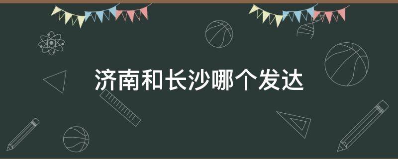 济南和长沙哪个发达（长沙与济南经济哪里好）