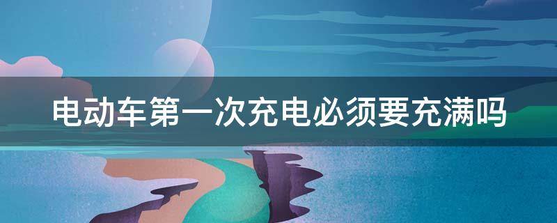 电动车第一次充电必须要充满吗 电动车第一次充电一定要充满吗?