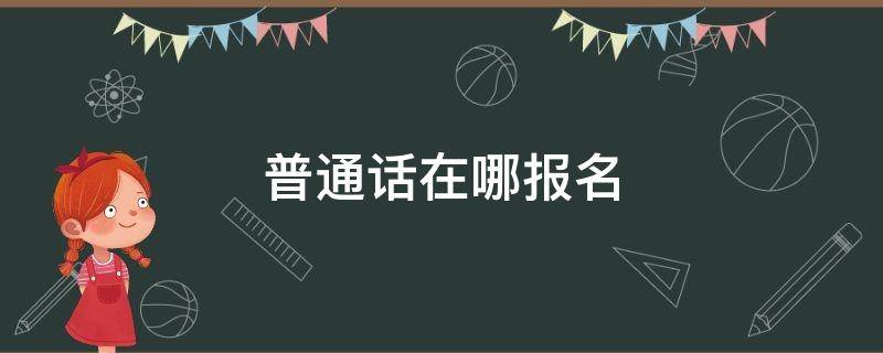 普通话在哪报名 普通话证书在哪里报名