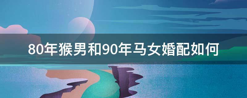 80年猴男和90年马女婚配如何（80年的猴和90年的马婚姻配吗）