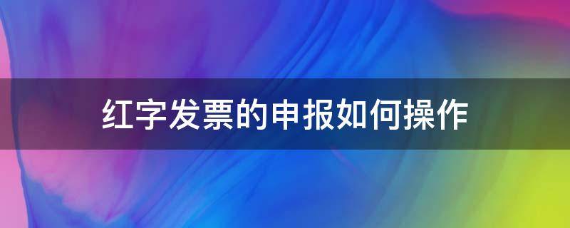 红字发票的申报如何操作 发票红字怎么操作流程