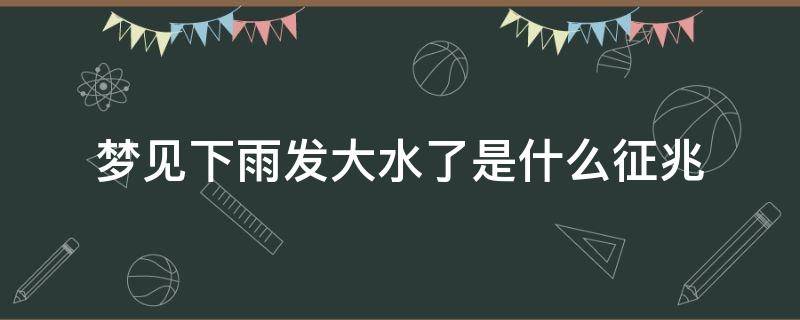 梦见下雨发大水了是什么征兆（梦见下雨发大水是什么预兆）