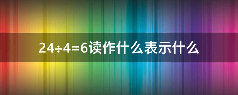 24÷4=6读作什么表示什么 24÷4=6读作什么,表示什么,还表示什么