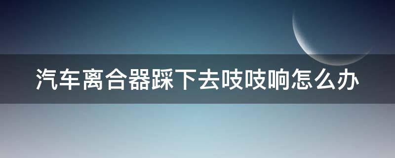 汽车离合器踩下去吱吱响怎么办（汽车离合器踩着响怎么回事）