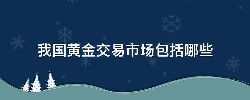 我国黄金交易市场包括哪些 我国的黄金交易市场是哪两个