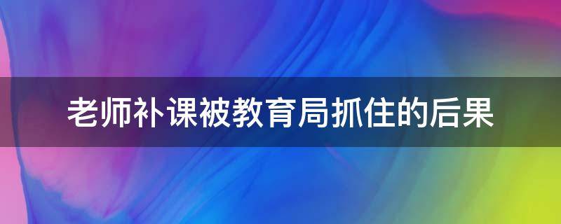 老师补课被教育局抓住的后果（老师补课被教育局抓住的后果广东省）