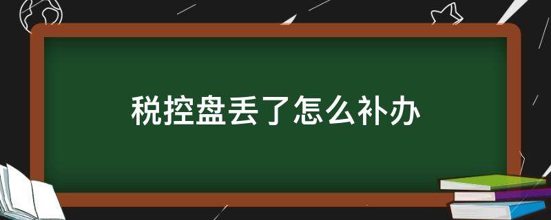 税控盘丢了怎么补办（税控盘丢失怎么办注销）