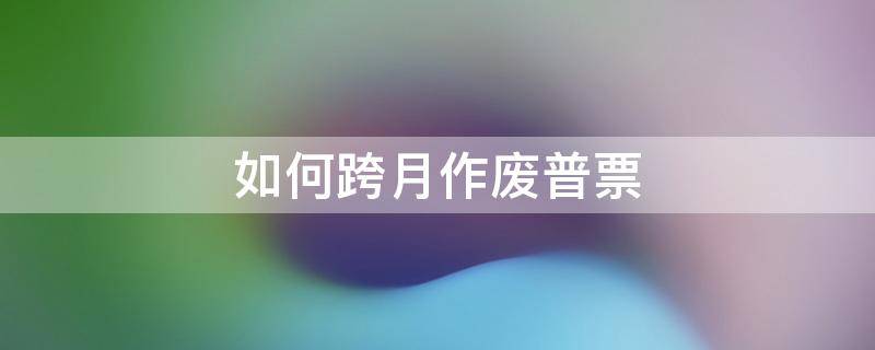 如何跨月作废普票 普票跨月作废如何处跨月普票作废的流程