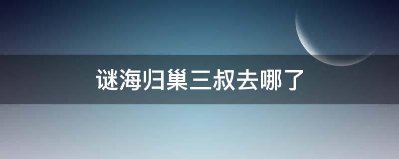 谜海归巢三叔去哪了（谜海归巢三叔去了哪里）