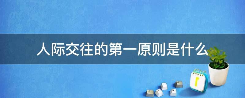 人际交往的第一原则是什么 什么是人际交往的第一原则是人际交往成功的基础