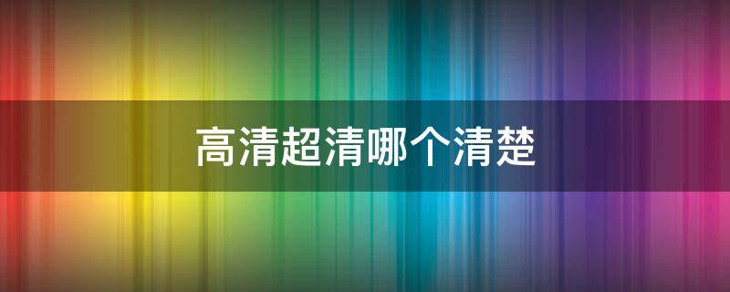 高清超清哪个清楚 高清超清哪个更清晰