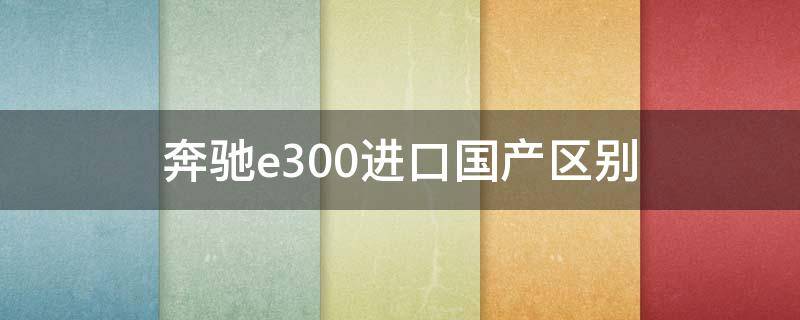 奔驰e300进口国产区别（奔驰e300进口车和国产车的区别）