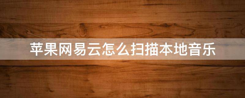 苹果网易云怎么扫描本地音乐 苹果手机网易云怎样扫描本地音乐