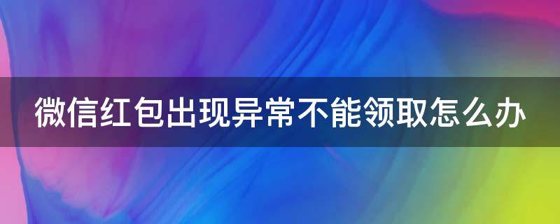 微信红包出现异常不能领取怎么办 微信红包出现异常不能领取怎么办呢