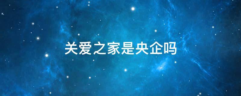 关爱之家是央企吗 关爱之家科技服务有限公司是国资企业吗