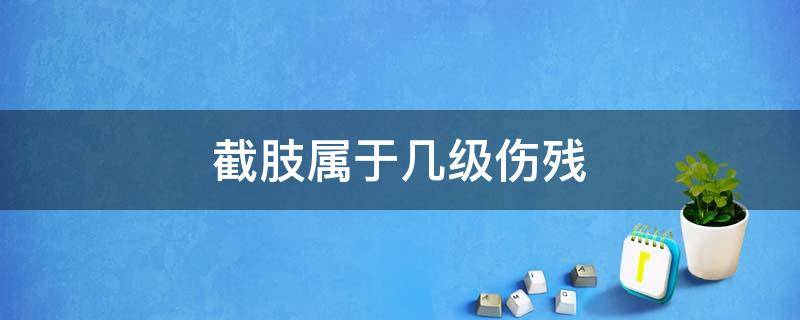 截肢属于几级伤残（右手截肢属于几级伤残）