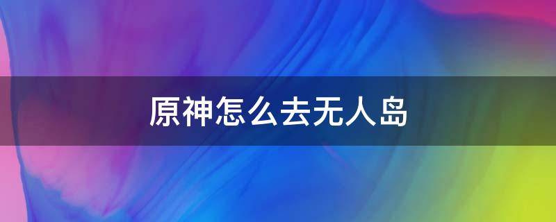 原神怎么去无人岛（原神怎么去无人岛最快）