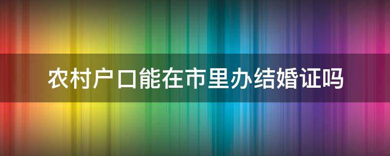 农村户口能在市里办结婚证吗 农村户口可以在县里领结婚证吗