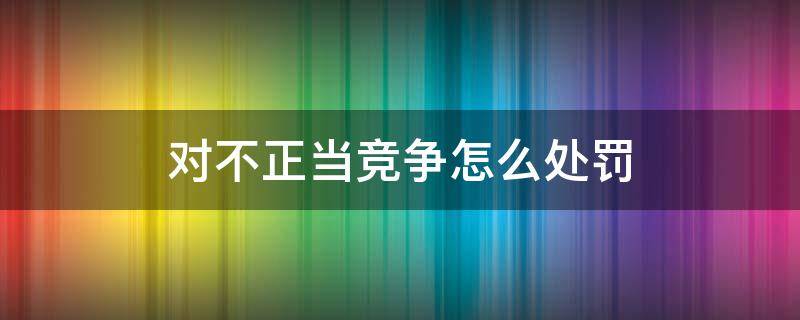 对不正当竞争怎么处罚（可以对不正当竞争行为）