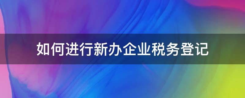 如何进行新办企业税务登记 新公司如何办理税务登记手续