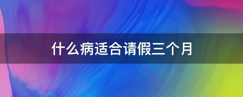 什么病适合请假三个月（哪些病适合请三个月病假）