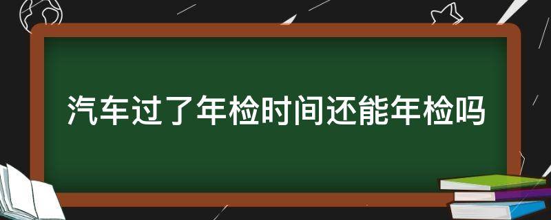 汽车过了年检时间还能年检吗（汽车年检过了几天还能年检吗）