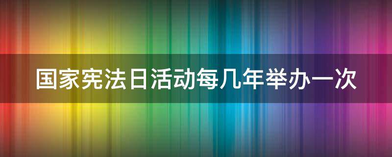 国家宪法日活动每几年举办一次（国家宪法日活动每几年举办一次）