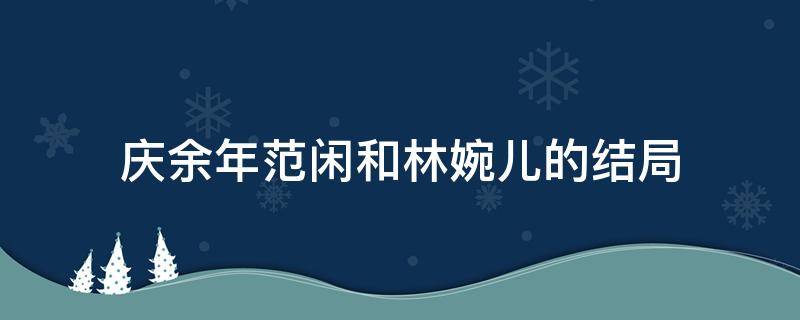 庆余年范闲和林婉儿的结局（庆余年范闲和林婉儿的结局电视剧）