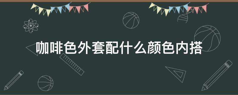 咖啡色外套配什么颜色内搭（咖啡色外套配什么颜色内搭图片）