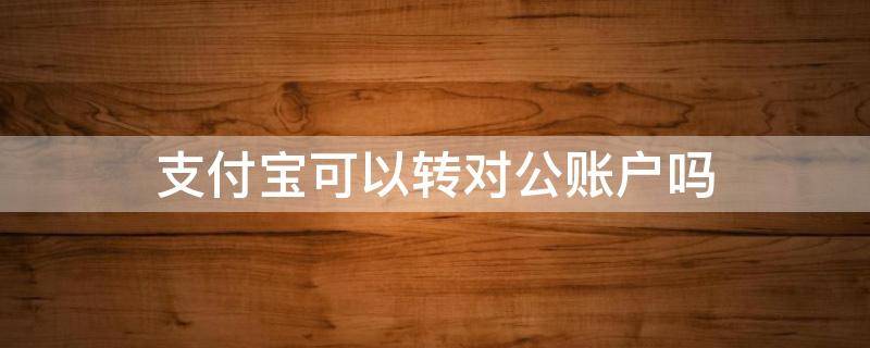 支付宝可以转对公账户吗 微信支付宝可以转对公账户吗