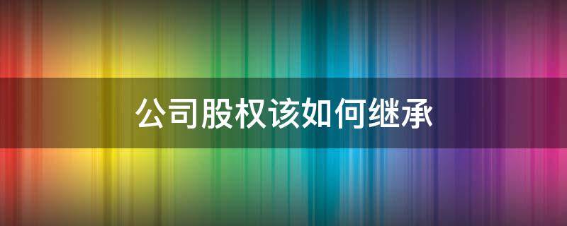 公司股权该如何继承 有限公司股权可以继承吗