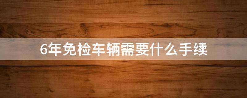 6年免检车辆需要什么手续 车辆6年免检在哪里办理