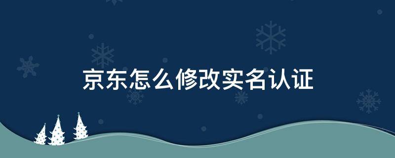 京东怎么修改实名认证（京东怎么修改实名认证?）