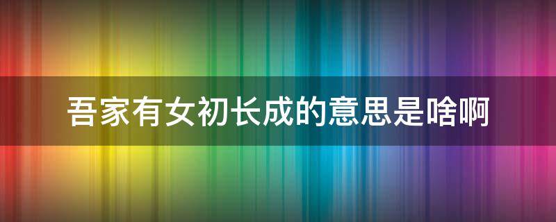 吾家有女初长成的意思是啥啊（吾家有女初长成意思 吾家有女初长成原文）