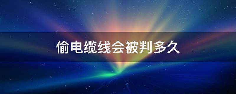 偷电缆线会被判多久 偷电缆线严重吗 判几年刑