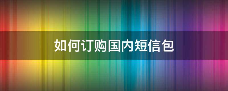 如何订购国内短信包（中国电信用短信怎么订购流量包）