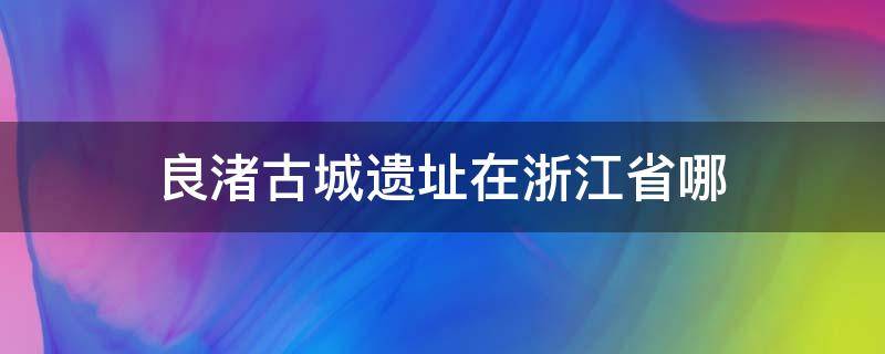 良渚古城遗址在浙江省哪 良渚古城遗址位于浙江省