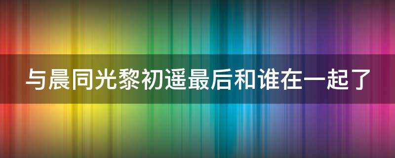 与晨同光黎初遥最后和谁在一起了（与晨同光黎初遥表白李洛书）