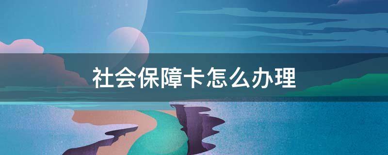 社会保障卡怎么办理 社会保障卡怎么办理需要什么手续