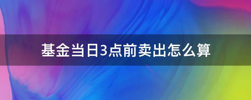 基金当日3点前卖出怎么算 基金在当天3点后买入怎么算