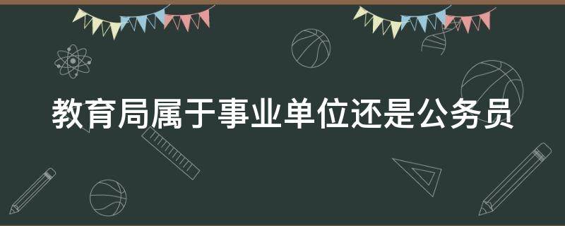 教育局属于事业单位还是公务员（教育局属于事业单位还是公务员一般工资多少）