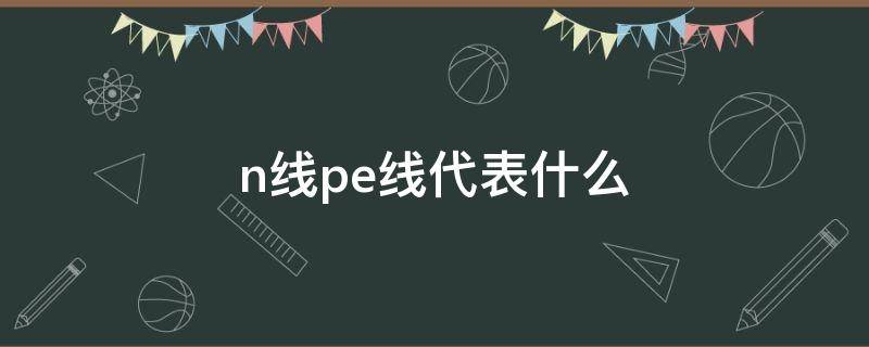 n线pe线代表什么 N线、PE线