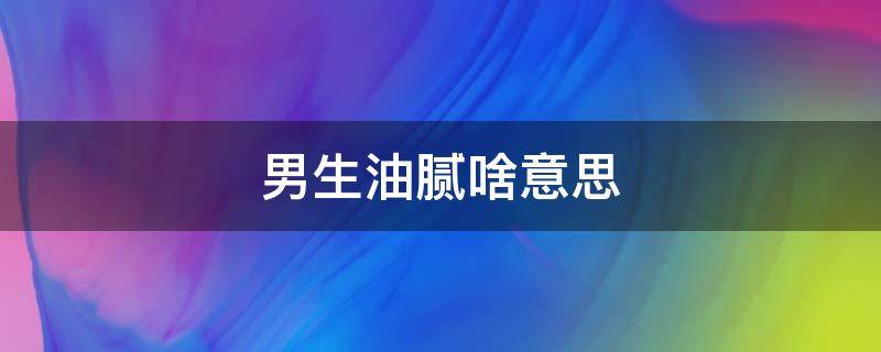 男生油腻啥意思 男生比较油腻啥意思