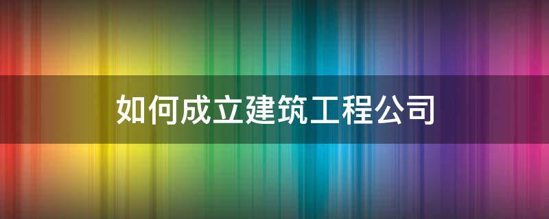 如何成立建筑工程公司 怎么成立建筑公司