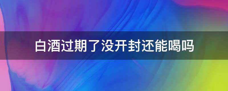 白酒过期了没开封还能喝吗（没开封的白酒过期了还能喝吗）