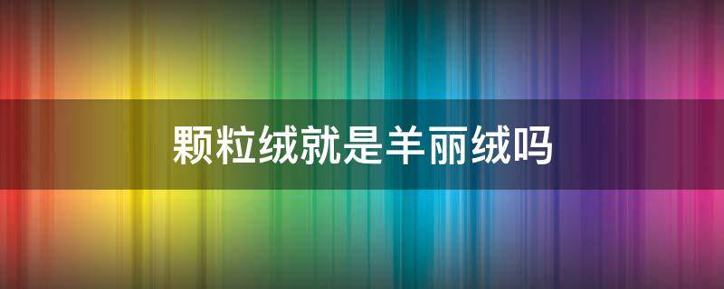 颗粒绒就是羊丽绒吗 羊羔绒和羊丽绒