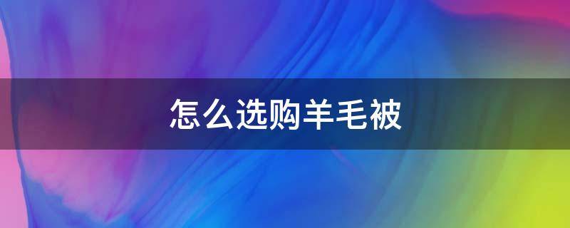 怎么选购羊毛被（买羊毛被需要注意什么）