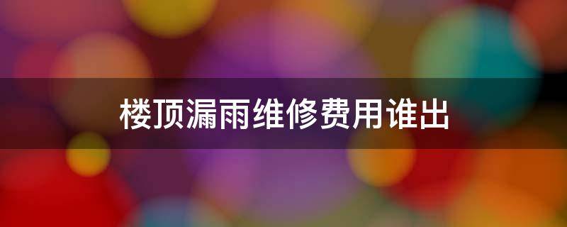 楼顶漏雨维修费用谁出 楼房屋顶漏雨维修费用